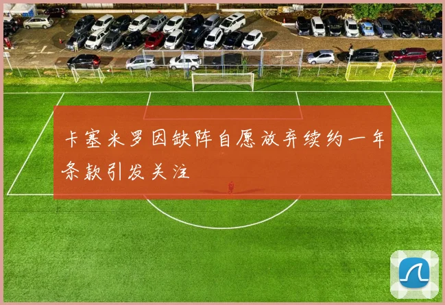 卡塞米罗因缺阵自愿放弃续约一年条款引发关注