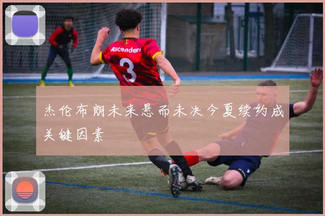 杰伦布朗未来悬而未决今夏续约成关键因素