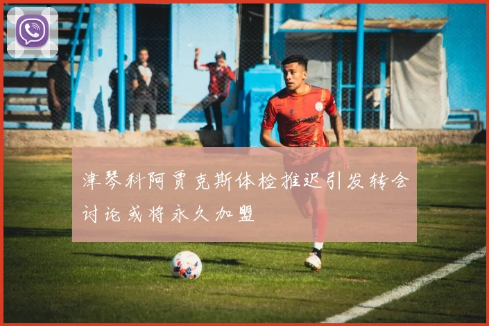 津琴科阿贾克斯体检推迟引发转会讨论或将永久加盟