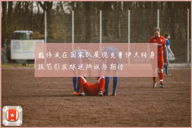 戴伟浚在国家队展现克鲁伊夫转身技艺引发球迷热议与期待