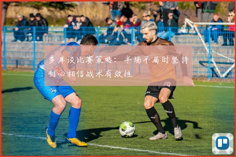多库谈比赛策略：半场平局时坚持耐心相信战术有效性