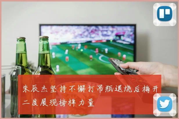 朱辰杰坚持不懈打吊瓶退烧后梅开二度展现榜样力量