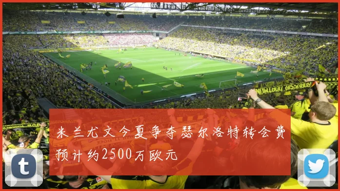 米兰尤文今夏争夺瑟尔洛特转会费预计约2500万欧元