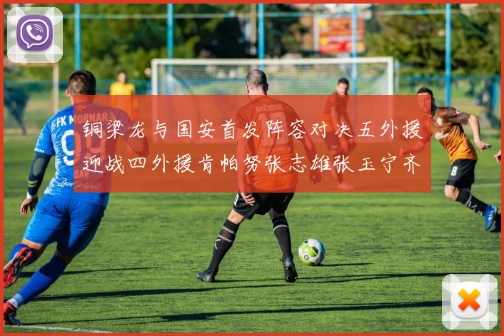 铜梁龙与国安首发阵容对决五外援迎战四外援肯帕努张志雄张玉宁齐上阵